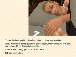 Flore en Radbout brachten de ochtend door onder de warme dekens.  ‘ Ik zou wel eeuwig zo met je kunnen blijven liggen, maar ik moet nu toch echt naar mijn werk!’ zei Radbout uiteindelijk. Flore trok een droevig gezicht, maar lachte toen. ‘ Tot vanavond, schat.’ 