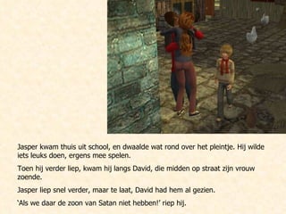 Jasper kwam thuis uit school, en dwaalde wat rond over het pleintje. Hij wilde iets leuks doen, ergens mee spelen. Toen hij verder liep, kwam hij langs David, die midden op straat zijn vrouw zoende.  Jasper liep snel verder, maar te laat, David had hem al gezien. ‘ Als we daar de zoon van Satan niet hebben!’ riep hij.  