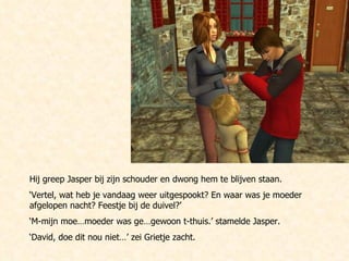 Hij greep Jasper bij zijn schouder en dwong hem te blijven staan. ‘ Vertel, wat heb je vandaag weer uitgespookt? En waar was je moeder afgelopen nacht? Feestje bij de duivel?’ ‘ M-mijn moe…moeder was ge…gewoon t-thuis.’ stamelde Jasper. ‘ David, doe dit nou niet…’ zei Grietje zacht. 