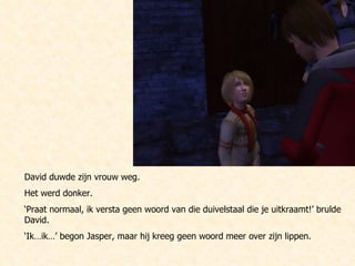 David duwde zijn vrouw weg. Het werd donker. ‘ Praat normaal, ik versta geen woord van die duivelstaal die je uitkraamt!’ brulde David. ‘ Ik…ik…’ begon Jasper, maar hij kreeg geen woord meer over zijn lippen. 