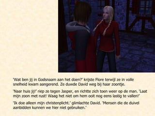 ‘ Wat ben jij in Godsnaam aan het doen?’ krijste Flore terwijl ze in volle snelheid kwam aangerend. Ze duwde David weg bij haar zoontje. ‘ Naar huis jij!’ riep ze tegen Jasper, en richtte zich toen weer op de man. ‘Laat mijn zoon met rust! Waag het niet om hem ooit nog eens lastig te vallen!’ ‘ Ik doe alleen mijn christenplicht.’ glimlachte David. ‘Mensen die de duivel aanbidden kunnen we hier niet gebruiken.’ 