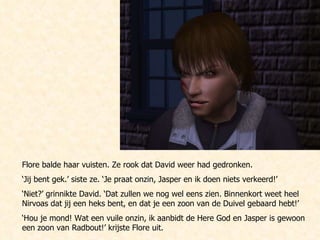 Flore balde haar vuisten. Ze rook dat David weer had gedronken. ‘ Jij bent gek.’ siste ze. ‘Je praat onzin, Jasper en ik doen niets verkeerd!’ ‘ Niet?’ grinnikte David. ‘Dat zullen we nog wel eens zien. Binnenkort weet heel Nirvoas dat jij een heks bent, en dat je een zoon van de Duivel gebaard hebt!’ ‘ Hou je mond! Wat een vuile onzin, ik aanbidt de Here God en Jasper is gewoon een zoon van Radbout!’ krijste Flore uit.  
