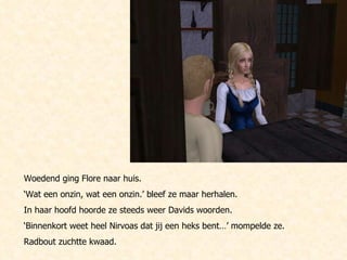 Woedend ging Flore naar huis.  ‘ Wat een onzin, wat een onzin.’ bleef ze maar herhalen.  In haar hoofd hoorde ze steeds weer Davids woorden.  ‘ Binnenkort weet heel Nirvoas dat jij een heks bent…’ mompelde ze. Radbout zuchtte kwaad. 