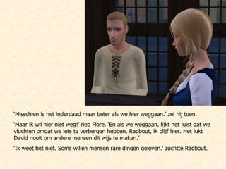 ‘ Misschien is het inderdaad maar beter als we hier weggaan.’ zei hij toen.  ‘ Maar ik wil hier niet weg!’ riep Flore. ‘En als we weggaan, lijkt het juist dat we vluchten omdat we iets te verbergen hebben. Radbout, ik blijf hier. Het lukt David nooit om andere mensen dit wijs te maken.’ ‘ Ik weet het niet. Soms willen mensen rare dingen geloven.’ zuchtte Radbout.  