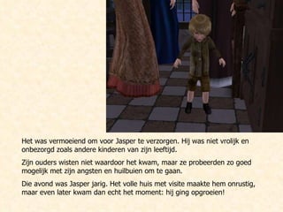 Het was vermoeiend om voor Jasper te verzorgen. Hij was niet vrolijk en onbezorgd zoals andere kinderen van zijn leeftijd. Zijn ouders wisten niet waardoor het kwam, maar ze probeerden zo goed mogelijk met zijn angsten en huilbuien om te gaan. Die avond was Jasper jarig. Het volle huis met visite maakte hem onrustig, maar even later kwam dan echt het moment: hij ging opgroeien! 