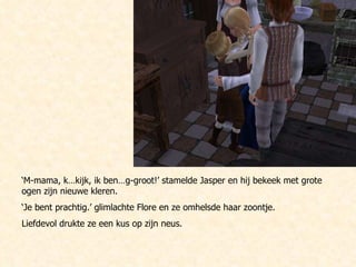 ‘ M-mama, k…kijk, ik ben…g-groot!’ stamelde Jasper en hij bekeek met grote ogen zijn nieuwe kleren.  ‘ Je bent prachtig.’ glimlachte Flore en ze omhelsde haar zoontje. Liefdevol drukte ze een kus op zijn neus.  