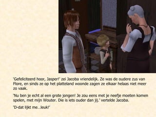‘ Gefeliciteerd hoor, Jasper!’ zei Jacoba vriendelijk. Ze was de oudere zus van Flore, en sinds ze op het platteland woonde zagen ze elkaar helaas niet meer zo vaak. ‘ Nu ben je echt al een grote jongen! Je zou eens met je neefje moeten komen spelen, met mijn Wouter. Die is iets ouder dan jij.’ vertelde Jacoba.  ‘ D-dat lijkt me…leuk!’ 