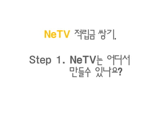 쌓기.
  NeTV 적립금 쌓기.

Step 1. NeTV는 어디서
      . NeTV는
            있나요?
        만들수 있나요?
 
