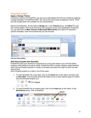 Click the arrow below Accept, and then click Accept All Changes in Document. Insert and Design Tables<br />The quickest way to insert a table in a document in Word 2007 is to first click in the document to indicate where you want the table. Then, on the Insert tab, in the Tables group, click Table, and drag to indicate the number of columns and rows you want in the table. <br />   Drag to indicate the number of columns and rows<br />Table Tools will display on the ribbon, which include a Design and Layout tab. Click on the Design tab. In the Table Styles group, click the More button in the lower right corner to display the Design gallery. Mouse over the designs to see Live Preview of the designs applied to your table. Select the design you like and it will automatically be applied.<br />Select a design from the Design gallery<br />Headers, Footers, Page Numbers<br />Headers and footers are areas in the top, bottom, and side of each page in a document. You can insert or change text or graphics in headers and footers. For example, you can add page numbers, the time and date, the document title or file name, or the author's name.<br />To insert a header or footer in a document, on the Insert tab, in the Header & Footer group, click Header or Footer. (You can also double-click in the header or footer area of your document to accomplish the same thing.)<br />Insert a header<br />Click the header or footer design that you want. The header or footer is inserted on every page of the document. If necessary, you can format text in the header or footer by selecting the text and using the formatting options on the mini toolbar.<br />More Information on Office 2007 for educators<br />For teachers:<br />www.microsoft.com/education/Office<br />For faculty:<br />www.microsoft.com/officeeducation<br />© 2009 Microsoft Corporation. All rights reserved. <br />This document is for informational purposes only. MICROSOFT MAKES NO WARRANTIES, EXPRESS, IMPLIED OR STATUTORY, AS TO THE INFORMATION IN THIS DOCUMENT. <br />Microsoft, Windows, SmartArt, Excel, Internet Explorer, OneNote, PowerPoint, SmartScreen, and Windows Live are trademarks of the Microsoft group of companies. The names of actual companies and products mentioned herein may be the trademarks of their respective owners.<br />
