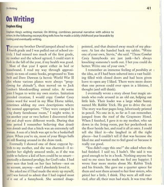 OnWriting                                                                                                        41


On Writing
Stephen King

StephenKing's writing memoir, On Writing, combines personal narrative with advice to
writers.nthe following excerpt, King tells how he made a sickly childhood year bearable by
       I
reading and eventually writing.

                                                               pointed, and that drained away much of my plea-
That year my brother was pulled out of school en-
 fourth grade and I David jumped ahead to the                  sure. At last she handed back my tablet. "Write
tirely.I had missed too much of the first grade,               one of your own, Stevie," she said. "Those Combat
mymother and the school agreed; I could start it               Casey funnybooks are just junk-he's             always
freshin the fall of the year, if my health was good.           knocking someone's teeth out. I bet you could do
   Most of that year I spent either in bed or                  better. Write one of your own."
housebound. I read my way through approxi-                         I remember an immense feeling of possibility at      5

mately tons of comic books, progressed to Tom
        six                                                    the idea, as if! had been ushered into a vast build-
Swiftand Dave Dawson (a heroic World War II                    ing filled with closed doors and had been given
pilot whose various planes were always "prop-                  leave to open any I liked. There were more doors
clawingfor altitude"), then moved on to Jack                   than one person could ever open in a lifetime, I
London's bloodcurdling animal tales. At some                   thought (and still think).
pointI began to write my own stories. Imitation                    I eventually wrote a story about four magic an-
preceded creation; I would copy Combat Casey                   imals who rode around in an old car, helping out
comicsword for word in my Blue Horse tablet,                   little kids. Their leader was a large white bunny
sometimes adding my own descriptions where                     named Mr. Rabbit Trick. He got to drive the car.
theyseemed appropriate. "They were camped in                   The story was four pages long, laboriously printed
a big dratty farmhouse room," I might write; it                in pencil. No one in it, so far as I can remember,
wasanother year or two before I discovered that                jumped from the roof of the Graymore Hotel.
drat and d1'aft were different words. During that              When I finished, I gave it to my mother, who sat
same period I remember believing that details                  down in tlle living room, put her pocketbook on
weredentals and that a bitch was an extremely tall             the floor beside her, and read it all at once. I could
woman. son of a bitch was apt to be a basketball
          A                                                    tell she liked it-she laughed in all the right
player. hen you're six, most of your Bingo balls
        W                                                      places-but I couldn't tell if that was because she           I!
arestill floating around in the draw-tank.                     liked me and wanted me to feel good or because it            I
   Eventually I showed one of these copycat hy-                really was good.                                             I
bridsto my mother, and she was charmed-I re-                        "You didn't copy this one?" she asked when she
memberher slightly amazed smile, as if she was                 had finished. I said no, I hadn't. She said it was
unableto believe a kid of hers could be so smart-              good enough to be in a book. Nothing anyone has
practically damned prodigy, for God's sake. I had
            a                                                  said to me since has made me feel any happier. I
neverseen that look on her face before-not on                  wrote four more stories about Mr. Rabbit Trick
myaccount, anyway-and I absolutely loved it.                   and his friends. She gave me a quarter apiece for
   Sheasked me if I had made the story up myself,              them and sent them around to her four sisters, who
andI was forced to admit that I had copied most                pitied her a little, I think. They were all still mar-
of it out of a funnybook. She seemed disap-                    ried, after all; their men had stuck. It was true that
 