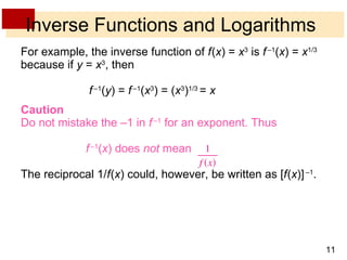 Inverse Functions and Logarithms For example, the inverse function of  f   ( x ) =  x 3  is  f   – 1 ( x ) =  x 1/3  because if  y  =  x 3 , then   f   – 1 ( y ) =  f   – 1 ( x 3 ) = ( x 3 ) 1/3  =  x Caution Do not mistake the –1 in  f   –1  for an exponent. Thus f   –1 ( x )   does  not  mean The reciprocal 1/ f   ( x ) could, however, be written as [ f   ( x )]   – 1 . 