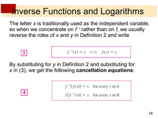 Inverse Functions and Logarithms The letter  x  is traditionally used as the independent variable, so when we concentrate on  f   – 1  rather than on  f , we usually reverse the roles of  x  and  y  in Definition 2 and write By substituting for  y  in Definition 2 and substituting for  x  in (3), we get the following  cancellation equations : 