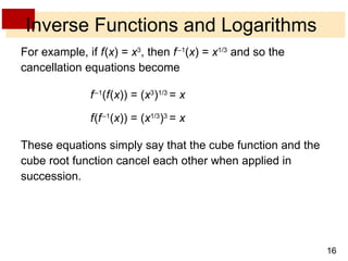 Inverse Functions and Logarithms For example, if  f   ( x ) =  x 3 , then  f   – 1 ( x ) =  x 1/3  and so the cancellation equations become f   – 1 ( f   ( x )) = ( x 3 ) 1/3  =  x f   ( f   – 1 ( x )) = ( x 1/3 ) 3  =  x These equations simply say that the cube function and the cube root function cancel each other when applied in succession. 