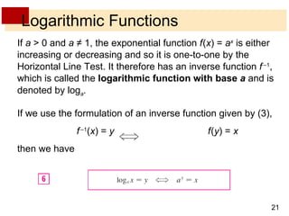 Logarithmic Functions If  a  > 0 and  a  ≠ 1, the exponential function  f   ( x ) =  a x  is either increasing or decreasing and so it is one-to-one by the Horizontal Line Test. It therefore has an inverse function  f   – 1 , which is called the  logarithmic function with base  a  and is denoted by log a . If we use the formulation of an inverse function given by (3), f   –1 ( x ) =  y   f   ( y ) =  x then we have 