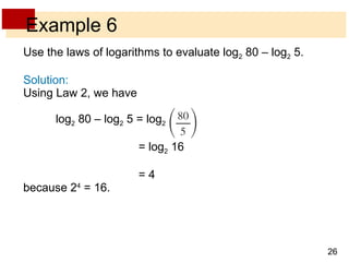 Example 6 Use the laws of logarithms to evaluate log 2  80 – log 2  5.  Solution: Using Law 2, we have  log 2  80 – log 2  5 = log 2       = log 2  16    = 4  because 2 4  = 16. 