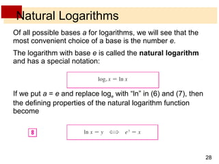 Natural Logarithms Of all possible bases  a  for logarithms, we will see that the most convenient choice of a base is the number  e. The logarithm with base  e  is called the  natural logarithm  and has a special notation: If we put  a  =  e  and replace log e  with “ln” in (6) and (7), then the defining properties of the natural logarithm function become  