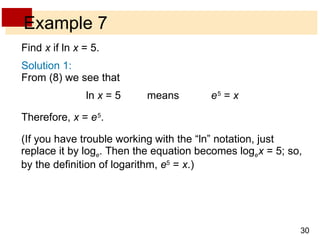 Example 7 Find  x  if ln  x  = 5. Solution 1: From (8) we see that   ln  x  = 5 means e   5  =  x Therefore,  x  =  e   5 . (If you have trouble working with the “ln” notation, just replace it by log e . Then the equation becomes log e   x  = 5; so, by the definition of logarithm,  e 5  =  x .) 