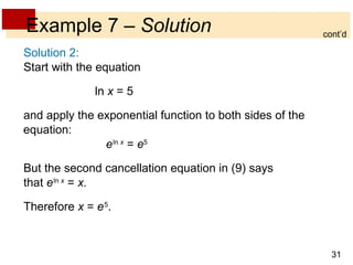 Example 7  –  Solution Solution 2: Start with the equation   ln  x  = 5  and apply the exponential function to both sides of the equation: e   ln  x  =  e 5 But the second cancellation equation in (9) says that  e   ln  x  =  x. Therefore  x  =  e   5 . cont’d 