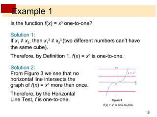 Example 1 Is the function  f   ( x ) =  x 3  one-to-one? Solution 1: If  x 1  ≠  x 2 , then  x 1 3  ≠  x 2 3  (two different numbers can’t have the same cube). Therefore, by Definition 1,  f   ( x ) =  x 3  is one-to-one. Solution 2: From Figure 3 we see that no horizontal line intersects the graph of  f   ( x ) =  x 3  more than once. Therefore, by the Horizontal Line Test,  f  is one-to-one. f   ( x ) =  x 3  is one-to-one. Figure 3 