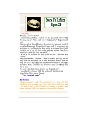 “The Ring”
Story by Unknown Author
 One morning, the boy Solomon saw the goldsmith who worked
for King David's Palace walk out of the palace very desperate and
sad.
Salomon asked the goldsmith with curiosity, what made him feel
so sad and desperate. The goldsmith answered, “I have to provide
a solution to a problem to the King within seven days. If not I will
be taken out of my job. I am really confused because there is no
solution for what the King has asked.”
“What is the problem the King posed to you?” Solomon was
curious.
The goldsmith told Solomon, “I need to make a gold ring for the
king with an inscription on it. The inscription should help the
king not to be very happy and forget the divine truth at his happy
moments. At the same time the inscription on it should help him
not to lose
his heart when he is facing failures and desperations.”
 Immediately Solomon told the goldsmith that he should
inscribe the following on the ring :
 “This too shall pass”

Reflection
“Impermanence” and “Uncertainties” are facts of life.
Realizing this, one can cope better with the tribulations and
‘ups and downs’ of life. Training one’s mind to be more and
more with the NOW, one attains an inner spiritual peace.
 