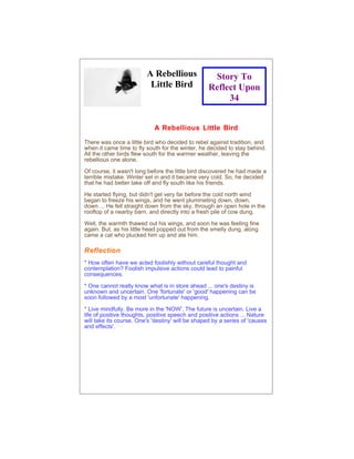 A Rebellious               Story To
                          Little Bird              Reflect Upon
                                                        34


                            A Rebellious Little Bird

There was once a little bird who decided to rebel against tradition, and
when it came time to fly south for the winter, he decided to stay behind.
All the other birds flew south for the warmer weather, leaving the
rebellious one alone.

Of course, it wasn't long before the little bird discovered he had made a
terrible mistake. Winter set in and it became very cold. So, he decided
that he had better take off and fly south like his friends.

He started flying, but didn't get very far before the cold north wind
began to freeze his wings, and he went plummeting down, down,
down ... He fell straight down from the sky, through an open hole in the
rooftop of a nearby barn, and directly into a fresh pile of cow dung.

Well, the warmth thawed out his wings, and soon he was feeling fine
again. But, as his little head popped out from the smelly dung, along
came a cat who plucked him up and ate him.

Reflection
* How often have we acted foolishly without careful thought and
contemplation? Foolish impulsive actions could lead to painful
consequences.

* One cannot really know what is in store ahead ... one's destiny is
unknown and uncertain. One 'fortunate' or 'good' happening can be
soon followed by a most 'unfortunate' happening.

* Live mindfully. Be more in the 'NOW'. The future is uncertain. Live a
life of positive thoughts, positive speech and positive actions ... Nature
will take its course. One's 'destiny' will be shaped by a series of 'causes
and effects'.
 