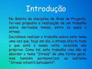 Introdução   No âmbito da disciplina de Área de Projecto, foi-nos proposto a realização de um trabalho sobre derivados temas, entre os quais o stress.   Decidimos realizar o trabalho sobre este tema uma vez que, hoje em dia, o stress afecta tudo o que está a nossa volta; incluindo nós próprios. Como tal, este trabalho visa não só abordar o tema “Stress” de uma forma geral, mas também pormenorizar ao subtema “Stress infantil/estudantil”.