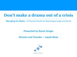 Don’t make a drama out of a crisis Managing the Media /  A Practical Guide for Businesses Large and Small Presented by Stuart Gregor Director and Founder – Liquid Ideas 