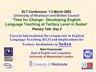 Plenary Talk: Day 2 Current International Developments in English Language Teaching (ELT) and Implications for Tertiary Institutions in  Sudan Mark Krzanowski Dept of English and Linguistics University of Westminster London ELT Conference: 1-3 March 2003 University of Khartoum and British Council ‘ Time for Change:  Developing English Language Teaching at Tertiary Level in Sudan’ 