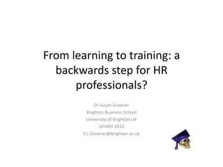 From learning to training: a backwards step for HR professionals? Dr Susan Greener Brighton Business School University of Brighton UK UFHRD 2010 S.L.Greener@brighton.ac.uk 