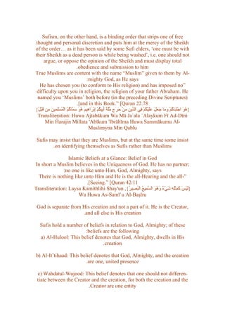 Sufism, on the other hand, is a binding order that strips one of free
thought and personal discretion and puts him at the mercy of the Sheikh
of the order… as it has been said by some Sufi elders, ‘one must be with
their Sheikh as a dead person is while being washed’, i.e. one should not
      argue, or oppose the opinion of the Sheikh and must display total
                                .obedience and submission to him
True Muslims are content with the name “Muslim” given to them by Al-
                                       :mighty God, as He says
  He has chosen you (to conform to His religion) and has imposed no”
 difficulty upon you in religion, the religion of your father Abraham. He
 named you ‘Muslims’ both before (in the preceding Divine Scriptures)
                                .[and in this Book.” [Quran 22.78
{ُ ْ‫} ُ َ اجْ َ َا ُمْ َ َا َ َ َ ََيْ ُمْ ِي ال ّي ِ ِنْ َ َ ٍ ّّ َ َ ِي ُمْ ِبْ َا ِيمَ ُ َ َ ّا ُ ُ الْ ُسِْمي َ ِن َب‬
 ‫هو تب ك وم جعل عل ك ف د ن م حرج ملة أب ك إ ر ه هو سم كم م ل ن م ق ل‬
 Transliteration: Huwa Ajtabākum Wa Mā Ja`ala `Alaykum Fī Ad-Dīni
       Min Ĥarajin Millata 'Abīkum 'Ibrāhīma Huwa Sammākumu Al-
                                        Muslimyna Min Qablu

 Sufis may insist that they are Muslims, but at the same time some insist
        .on identifying themselves as Sufis rather than Muslims

                 Islamic Beliefs at a Glance: Belief in God
In short a Muslim believes in the Uniqueness of God. He has no partner;
              :no one is like unto Him. God, Almighty, says
  There is nothing like unto Him and He is the all-Hearing and the all-”
                          .[Seeing.” [Quran 42:11
Transliteration: Laysa Kamithlihi Shay'un ,{ُ ‫}َيْسَ َ ِثِْ ِ َيْ ٌ َه َ ال ّ ِي ُ ال َ ِي‬
                                              ‫ل كم له ش ء و ُو سم ع بص ر‬
                      Wa Huwa As-Samī`u Al-Başīru

 God is separate from His creation and not a part of it. He is the Creator,
                      .and all else is His creation

   Sufis hold a number of beliefs in relation to God, Almighty; of these
                        :beliefs are the following
   a) Al-Hulool: This belief denotes that God, Almighty, dwells in His
                                 .creation

b) Al-It’tihaad: This belief denotes that God, Almighty, and the creation
                         .are one, united presence

 c) Wahdatul-Wujood: This belief denotes that one should not differen-
 tiate between the Creator and the creation, for both the creation and the
                         .Creator are one entity
 