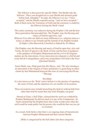 The follower is then given his specific Dhikr. The Sheikh asks the
  follower: “Have you accepted me as your Sheikh and spiritual guide
    before God, Almighty?” In reply, the follower is to say: “I have
 accepted,” and the Sheikh responds saying: “And we have accepted.”
Both of them recite the Testimony of Faith and the ceremony is ended by
                 .the follower kissing the Sheik’s hand

This entire ceremony was unknown during the Prophet’s life and the best
 three generations that preceded him. The Prophet, may the blessing and
                     :mercy of God be upon him, said
Whoever lives after me shall see many differences (i.e. religious innova-»
  tions); so adhere to my Sunnah and the Sunnah of my Rightly Guided
     .[Caliphs» [Abu Dawood & Classified as Saheeh by Al-Albany

:The Prophet, may the blessing and mercy of God be upon him, also said
 Verily, the best of speech is the Book of God, and the best of guidance»
   is the guidance of (Prophet) Muhammad and the evil of all religious
matters are the innovations. Every innovation (in religion) is a bid’ah and
every bid’ah is misguidance, and every misguidance will lead to the Fire»
                             .[[Sa-heeh Muslim

Imam Malik, may Allah grant him His Mercy, said: “He who introduces
an innovation in the religion of Islam and deems it a good thing in effect
 claims by that Muhammad betrayed (the trust of conveying) the Divine
                                “.Message

                                The Dhikr
It is also known as the ‘Wird’ and in Sufism it is the practice of repeating
    .the name of God, and the repetition of a set number of invocations

These invocations may include beseeching the dead or seeking help from
      .other than God for needs that only God Almighty can grant

  Ahmad at-Tijani, a Sufi Elder, claimed that the wird was withheld by
 Prophet Muhammad; he did not teach it to any of his Companions. At-
 Tijani claimed that the Prophet knew that a time would come when the
wird would be made public but the person who would do that was not yet
                              .in existence

 As a result, Sufis believe that there is an ongoing chain of transmission
         .between Prophet Muhammad and their current Sheikh

       :Dhikr is categorized by the Sufi elders into three categories
 