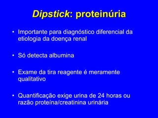 Dipstick : proteinúria Importante para diagnóstico diferencial da etiologia da doença renal  Só detecta albumina Exame da tira reagente é meramente qualitativo Quantificação exige urina de 24 horas ou razão proteína/creatinina urinária 