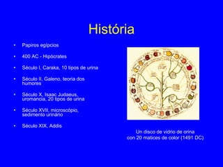 História Papiros egípcios 400 AC - Hipócrates Século I, Caraka, 10 tipos de urina Século II, Galeno, teoria dos humores Século X, Isaac Judaeus, uromancia, 20 tipos de urina Século XVII, microscópio, sedimento urinário Século XIX, Addis Un disco de vidrio de orina con 20 matices de color (1491 DC) 