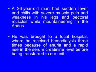 A 26-year-old man had sudden fever and chills with severe muscle pain and weakness in his legs and pectoral muscles while mountaineering in the Andes.  He was brought to a local hospital, where he received hemodialysis three times because of anuria and a rapid rise in the serum creatinine level before being transferred to our unit. 