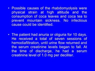 Possible causes of the rhabdomyolysis were physical strain at high altitude and the consumption of coca leaves and coca tea to prevent mountain sickness. No infectious cause could be identified.  The patient had anuria or oliguria for 10 days. He received a total of seven sessions of hemodiafiltration, until urine flow returned and the serum creatinine levels began to fall. At the time of discharge, he had a serum creatinine level of 1.0 mg per deciliter. 