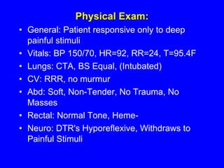 Physical Exam: General: Patient responsive only to deep painful stimuli  Vitals: BP 150/70, HR=92, RR=24, T=95.4F  Lungs: CTA, BS Equal, (Intubated)  CV: RRR, no murmur  Abd: Soft, Non-Tender, No Trauma, No Masses  Rectal: Normal Tone, Heme-  Neuro: DTR's Hyporeflexive, Withdraws to Painful Stimuli  