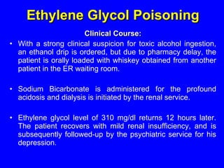 Ethylene Glycol  Poisoning Clinical Course: With a strong clinical suspicion for toxic alcohol ingestion, an ethanol drip is ordered, but due to  pharmacy  delay, the patient is orally loaded with whiskey obtained from another patient in the ER waiting room. Sodium Bicarbonate is administered for the profound acidosis  and dialysis  is initiated by the renal service . Ethylene  glycol level of 310 mg/dl returns 12 hours later. The patient recovers with mild renal insufficiency, and is subsequently followed-up by the psychiatric service for his depression.  