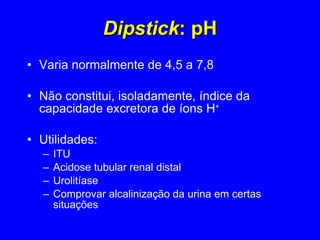 Dipstick : pH Varia normalmente de 4,5 a 7,8 Não constitui, isoladamente, índice da capacidade excretora de íons H + Utilidades:  ITU Acidose tubular renal distal Urolitíase Comprovar alcalinização da urina em certas situações 