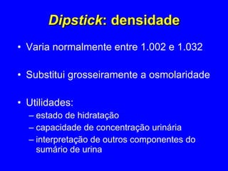 Dipstick : densidade Varia normalmente entre 1.002 e 1.032 Substitui grosseiramente a osmolaridade Utilidades:  estado de hidratação capacidade de concentração urinária interpretação de outros componentes do sumário de urina 