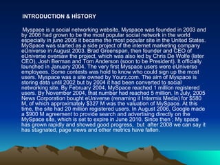 INTRODUCTION & HİSTORY Myspace is a social networking website. Myspace was founded in 2003 and by 2006 had grown to be the most popular social network in the world especially in june 2006 it became the most popular site in the United States. MySpace was started as a side project of the internet marketing company eUniverse in August 2003. Brad Greenspan, then founder and CEO of eUniverse oversaw the project, which was also led by Chris De Wolfe (later CEO), Josh Berman and Tom Anderson (soon to be President). It officially launched in January 2004. The very first Myspace users were eUniverse employees. Some contests was hold to know who could sign up the most users. Myspace was a site owned by Yourz.com. The aim of Myspace is storing data until 2002 but by 2004 it had been converted to social networking site. By February 2004, MySpace reached 1 million registered users. By November 2004, that number had reached 5 million. In July, 2005 News Corporation bought eUniverse (renaming it Intermix Media) for $580 M, of which approximately $327 M was the valuation of MySpace. At this time, the site had 20 million registered users. In August 2006, Google made a $900 M agreement to provide search and advertising directly on the MySpace site, which is set to expire in June 2010. Since then ; My space has grown rapidly and showed good progress,  but  after 2008 we can say it has stagnated, page views and other metrics have fallen. 