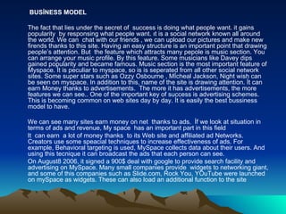 BUSİNESS MODEL The fact that lies under the secret of  success is doing what people want. it gains popularity  by responsing what people want. ıt is a social network known all around the world. We can  chat with our friends , we can upload our pictures and make new firends thanks to this site. Having an easy structure is an important point that drawing people’s attention. But  the feature which attracts many pepole is music section. You can arrange your music profile. By this feature. Some musicians like Davey dips gained popularity and became famous. Music section is the most important feature of Myspace. İt is peculiar to myspace, so is is seperated from all other social network sites. Some super stars such as Ozzy Osbourne , Mİcheal Jackson, Night wish can be seen on myspace. In addition to this, name of the site is drawing attention. İt can earn Money thanks to advertisements.  The more it has advertisements, the more features we can see.. One of the important key of success is advertising schemes. This is becoming common on web sites day by day. İt is easily the best bussiness model to have.  We can see many sites earn money on net  thanks to ads.  İf we look at situation in terms of ads and revenue, My space  has an important part in this field It  can earn  a lot of money thanks  to its Web site and affiliated ad Networks. Creators use some speacial techniques to increase effectiveness of ads. For example, Behavioral targeting is used, MySpace collects data about their users. And using this tecnique it can broadcast the ads that each person can see. On August8 2006, it signed a 900$ deal with google to provide search facility and advertising on MySpace. Many small companies provide  widgets to networking giant, and some of this companies such as Slide.com, Rock You, YOuTube were launched on mySpace as widgets. These can also load an additional function to the site 