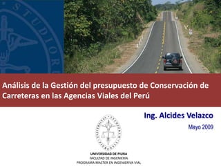 Análisis de la Gestión del presupuesto de Conservación de
Carreteras en las Agencias Viales del Perú

                                                          Ing. Alcides Velazco
                                                                      Mayo 2009



                           UNIVERSIDAD DE PIURA
                          FACULTAD DE INGENIERIA
                    PROGRAMA MASTER EN INGENIERIVA VIAL
 