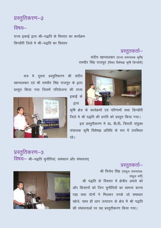 çLrqfrdj.k&2
fo"k;&
fo"k;&
jkT; bdkbZ }kjk Jh&i)fr ds foLrkj dk dk;ZØe
fM.MkSjh ftys es Jh&i)fr dk foLrkj
                                                                            izLrqrdrkZ&
                                                    lanhi [kkuoydj ¼jkT; leUo;d d`f"k½
                                            jkeohj flag jktiwr ¼fo"k; fo’ks"kK d`f"k fM.MkSjh½


      l= es nwljk izLrqfrdj.k Jh lanhi
[kkuoydj ,oa Jh jkeohj flag jktiwr ds }kjk
izLrqr fd;k x;k ftlesa ifj;kstuk dh jkT;
                                     bdkbZ ds
                                       }kjk
                                     d`f"k {ks= ds dk;ZØeksa ,oa ifj.kkeksa rFkk fM.MkSjh
                                     ftys es Jh i)fr dh izxfr dks izLrqr fd;k x;kA
                                              bl izLrqrhdj.k es Mkñ chñihñ f=ikBh la;Dr
                                                                                     q
                                     lapkyd d`f"k fo’ks"kK vfrfFk ds :i esa mifLFkr
                                     jgsA


izLrqfrdj.k&3
fo"k;&
fo"k;& Jh&i)fr pqukSfr;ka] lek/kku vkSj laHkkouk,
                                                                            izLrqrdrkZ&
                                                            Jh fouksn flag ¼lady leUo;d]
                                                                               q
                                                                                   lady HkjhZ½
                                                                                      q
                                               Jh i)fr ds foLrkj esa {ks=h; veys dks
                                       vkSj fdlkuksa dks ftu pqukSfr;ksa dk lkeuk djuk
                                       iM+k rFkk nksuksa us feydj muds tks lek/kkj
                                       [kkst]s lkFk gh /kku mRiknu ds {ks= esa Jh i)fr
                                       dh laHkkoukvksa ij ;g izLrqrhdj.k fd;k x;kA
 