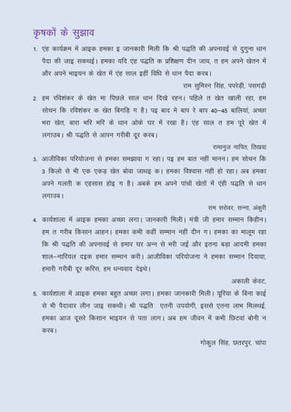 Ñ"kdksa ds lq>ko
1- ,ag dk;ZØe esa vkbd gedk b tkudkjh feyh fd Jh i)fr dh viukobZ ls nqxuk /kku
                                                                       q
   iSnk dh tkb ldFkbZA gedk ;fn ,ag i)fr d izf’k{k.k nhu tk;] r ge vius [ksru esa
   vkSj vius Hkkb;u ds [ksr esa ,ag lky bgha fof/k ls /kku iSnk djcA
                                                         jke lqfeju flag] iijsM+h] ilx<+h
2- ge jfo’kadj ds [ksr ek fiNys lky /kku fn[ks jguA ifgys r [ksr [kkyh jgk] ge
   lkspu fd jfo’kadj d [ksr fcxfM+ x gSA ib ckn es cki js cki 40&45 ckfy;ka] vPNk
   Hkjk [ksr] ckjk Hkfj Hkfj ds /kku vksds ?kj esa j[kk gSA ,ag lky r ge iwjs [ksr esa
   yxkmcA Jh i)fr ls vkiu xjhch nwj djcA
                                                                       jkekuqt ukfir] fr[kok
3- vkthfodk ifj;kstuk ls gedk le>kok x jgkA ib ge ckr ugha ekuuA ge lkspu fd
   3 fdyks ls Hkh ,d ,dM+ [ksr cksok tkFkb dA gedk fo’okl ugha gks jgkA vc gedk
   vius xyrh d ,glkl gksb x gSA vcds ge vius ikapksa [ksrksa esa ,agh i)fr ls /kku
   yxkmcA
                                                                  jke ljksoj] lUuk] vadqjh
4- dk;Z’kkyk esa vkbd gedk vPNk yxkA tkudkjh feyhA ea=h th gekj lEeku fdghuA
   ge r xjhc fdlku vkguA gedk dHkh dgha lEeku ugha nhu xA gedk dk ekywe jgk
   fd Jh i)fr dh viukobZ ls gekj ?kj vUu ls Hkjh tbZ vkSj bruk cM+k vkneh gedk
   'kky&ukfj;y nbd gekj lEeku djhA vkthfodk ifj;kstuk us gedk lEeku fnok;k]
   gekjh xjhch nwj dfjl] ge /kU;okn nsbFksA
                                                                              vdkyh dsoV]
5- dk;Z'kkyk esa vkbd gedk cgqr vPNk yxkA gedk tkudkjh feyhA ;wfj;k ds fcuk dkbZ
   ls Hkh iSnkokj yhu tkb ldFkhA Jh i)fr ,ruh mi;ksxh] blls ,ruk ykHk feyFkbZ]
   gedk vkt nwljs fdlku Hkkb;u ls irk ykxA vc ge thou esa dHkh fNVoka cksuh u
   djcA
                                                               xksdy flag] Nrjiqj] pkaik
                                                                   q
 