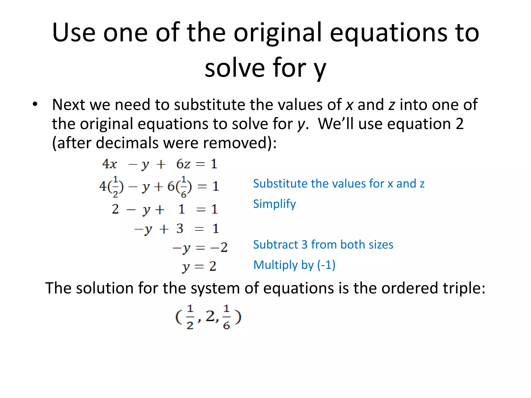 Use one of the original equations to solve for yNext we need to substitute the values of x and z into one of the original equations to solve for y.  We’ll use equation 2 (after decimals were removed):Substitute the values for x and zSimplifySubtract 3 from both sizesMultiply by (-1)The solution for the system of equations is the ordered triple: 