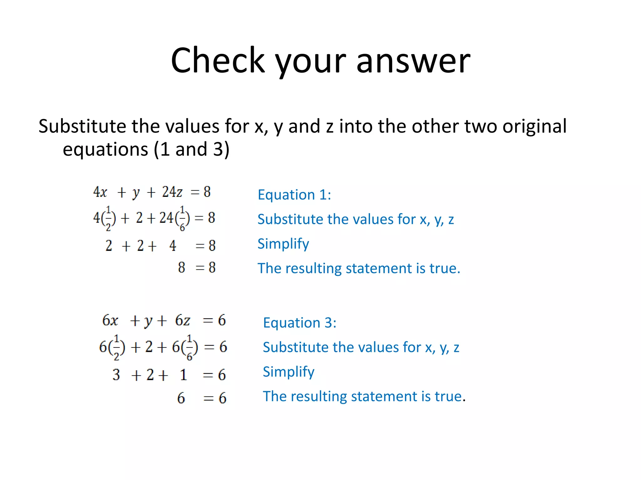 Check your answerSubstitute the values for x, y and z into the other two original equations (1 and 3)Equation 1:Substitute the values for x, y, zSimplifyThe resulting statement is true.Equation 3:Substitute the values for x, y, zSimplifyThe resulting statement is true.