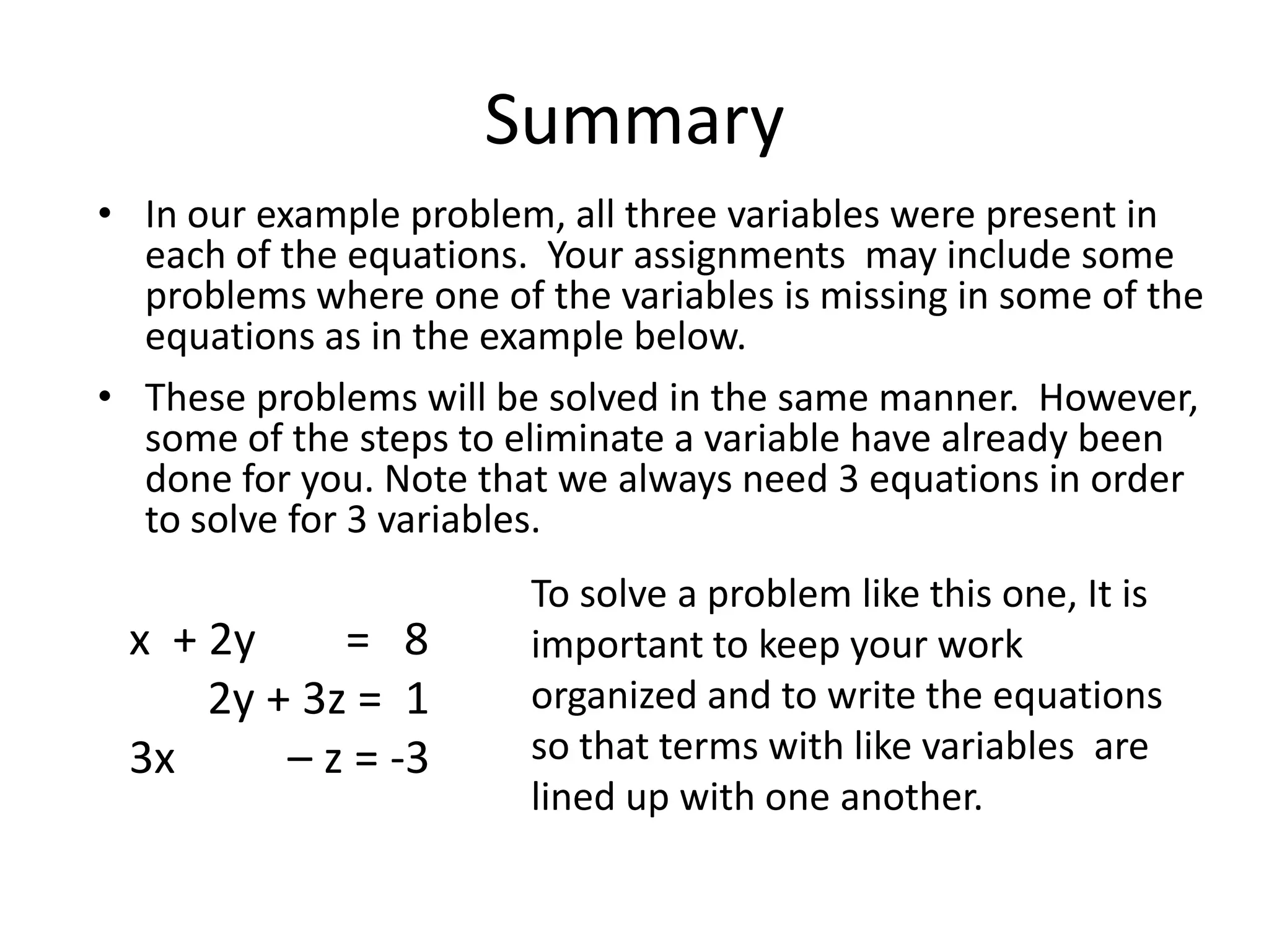 SummaryIn our example problem, all three variables were present in each of the equations.  Your assignments  may include some problems where one of the variables is missing in some of the equations as in the example below.  These problems will be solved in the same manner.  However, some of the steps to eliminate a variable have already been done for you. Note that we always need 3 equations in order to solve for 3 variables.To solve a problem like this one, It is important to keep your work organized and to write the equations  so that terms with like variables  are lined up with one another.x  + 2y        =   8       2y + 3z =  13x          – z = -3
