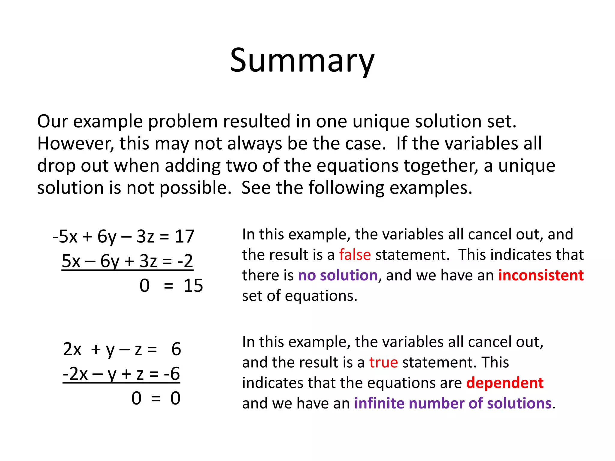 SummaryOur example problem resulted in one unique solution set.  However, this may not always be the case.  If the variables all drop out when adding two of the equations together, a unique solution is not possible.  See the following examples.-5x + 6y – 3z = 175x – 6y + 3z = -2                   0   =  15In this example, the variables all cancel out, and the result is a false statement.  This indicates that there is no solution, and we have an inconsistent set of equations.In this example, the variables all cancel out, and the result is a true statement. This indicates that the equations are dependent and we have an infinite number of solutions. 2x  + y – z =   6-2x – y + z = -6               0  =  0