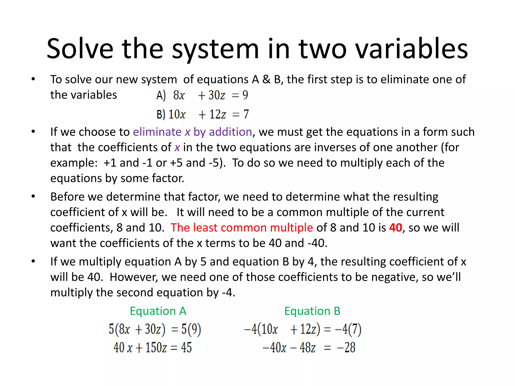 Solve the system in two variablesTo solve our new system  of equations A & B, the first step is to eliminate one of the variables  If we choose to eliminate x by addition, we must get the equations in a form such that  the coefficients of x in the two equations are inverses of one another (for example:  +1 and -1 or +5 and -5).  To do so we need to multiply each of the equations by some factor.Before we determine that factor, we need to determine what the resulting coefficient of x will be.   It will need to be a common multiple of the current coefficients, 8 and 10.  The least common multiple of 8 and 10 is 40, so we will want the coefficients of the x terms to be 40 and -40. If we multiply equation A by 5 and equation B by 4, the resulting coefficient of x will be 40.  However, we need one of those coefficients to be negative, so we’ll multiply the second equation by -4. Equation A		Equation B