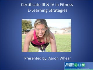 Certificate III & IV in Fitness  E-Learning Strategies Presented by: Aaron Whear 